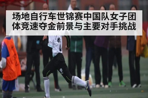 场地自行车世锦赛中国队女子团体竞速夺金前景与主要对手挑战